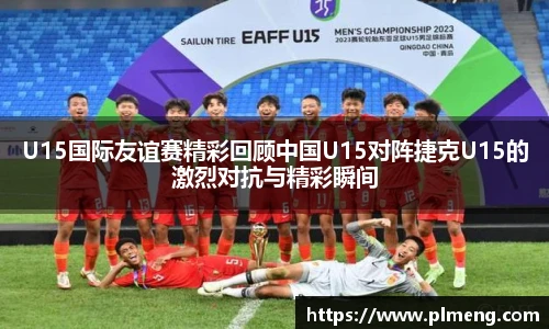 U15国际友谊赛精彩回顾中国U15对阵捷克U15的激烈对抗与精彩瞬间