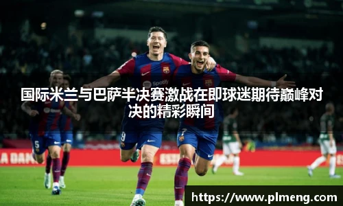 国际米兰与巴萨半决赛激战在即球迷期待巅峰对决的精彩瞬间